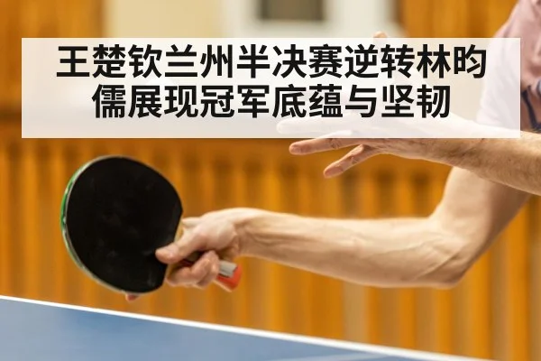 王楚钦兰州半决赛逆转林昀儒展现冠军底蕴与坚韧