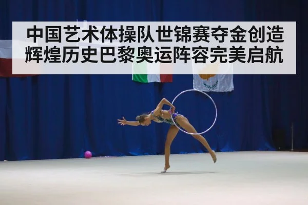 中国艺术体操队世锦赛夺金创造辉煌历史巴黎奥运阵容完美启航